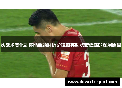 从战术变化到体能瓶颈解析萨拉赫英超状态低迷的深层原因