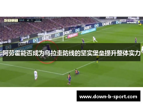 阿劳霍能否成为乌拉圭防线的坚实堡垒提升整体实力