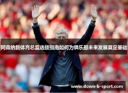 阿森纳新体育总监选拔指南如何为俱乐部未来发展奠定基础