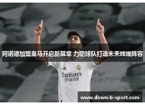 阿诺德加盟皇马开启新篇章 力助球队打造未来辉煌阵容