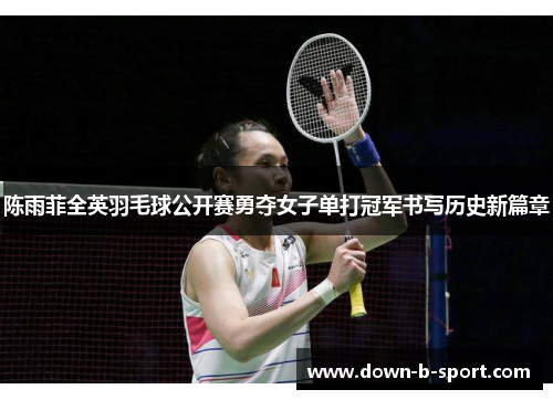 陈雨菲全英羽毛球公开赛勇夺女子单打冠军书写历史新篇章