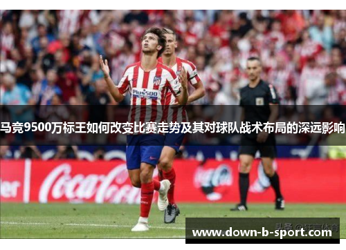 马竞9500万标王如何改变比赛走势及其对球队战术布局的深远影响