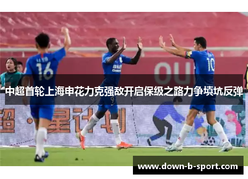 中超首轮上海申花力克强敌开启保级之路力争填坑反弹