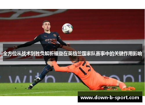 全方位从战术到胜负解析福登在英格兰国家队赛事中的关键作用影响