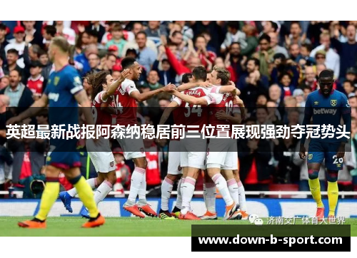 英超最新战报阿森纳稳居前三位置展现强劲夺冠势头