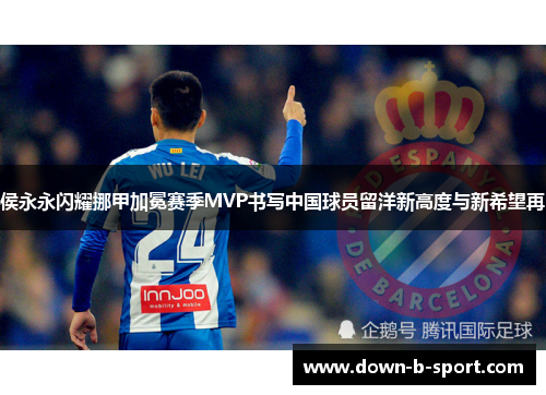 侯永永闪耀挪甲加冕赛季MVP书写中国球员留洋新高度与新希望再